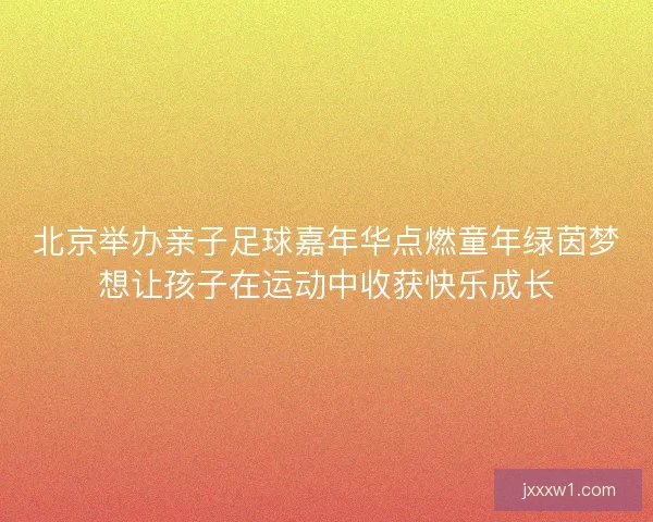 北京举办亲子足球嘉年华点燃童年绿茵梦想让孩子在运动中收获快乐成长