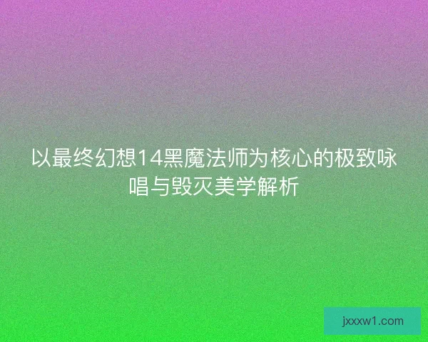 以最终幻想14黑魔法师为核心的极致咏唱与毁灭美学解析