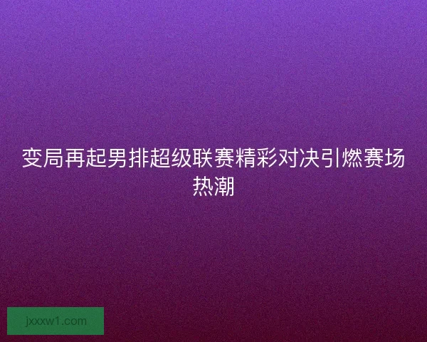 变局再起男排超级联赛精彩对决引燃赛场热潮