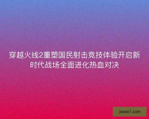 穿越火线2重塑国民射击竞技体验开启新时代战场全面进化热血对决