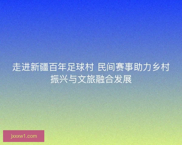 走进新疆百年足球村 民间赛事助力乡村振兴与文旅融合发展