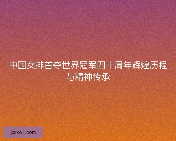 中国女排首夺世界冠军四十周年辉煌历程与精神传承