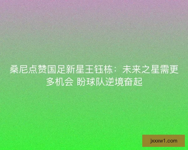 桑尼点赞国足新星王钰栋：未来之星需更多机会 盼球队逆境奋起