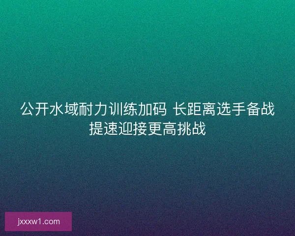 公开水域耐力训练加码 长距离选手备战提速迎接更高挑战